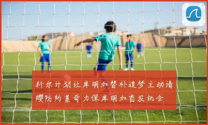 科尔计划让库明加替补追梦主动请缨防约基奇力保库明加首发机会