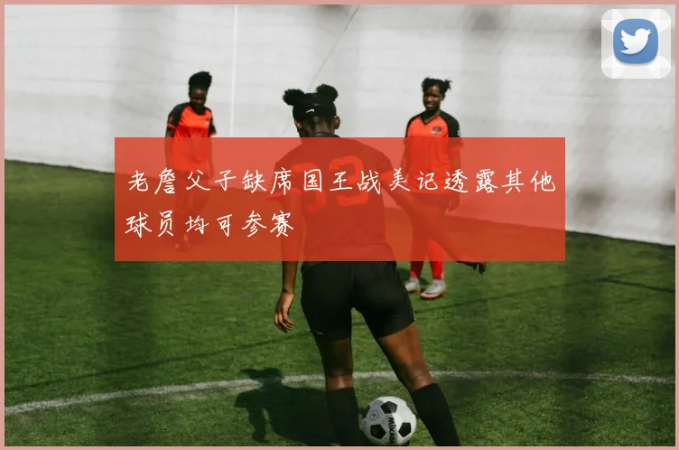 老詹父子缺席国王战美记透露其他球员均可参赛