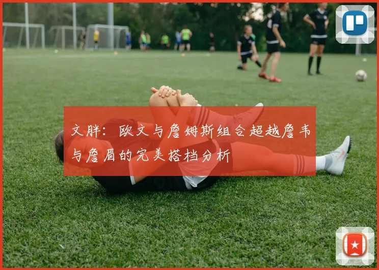 文胖：欧文与詹姆斯组合超越詹韦与詹眉的完美搭档分析