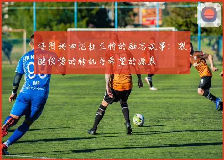 塔图姆回忆杜兰特的励志故事：跟腱伤势的转机与希望的源泉