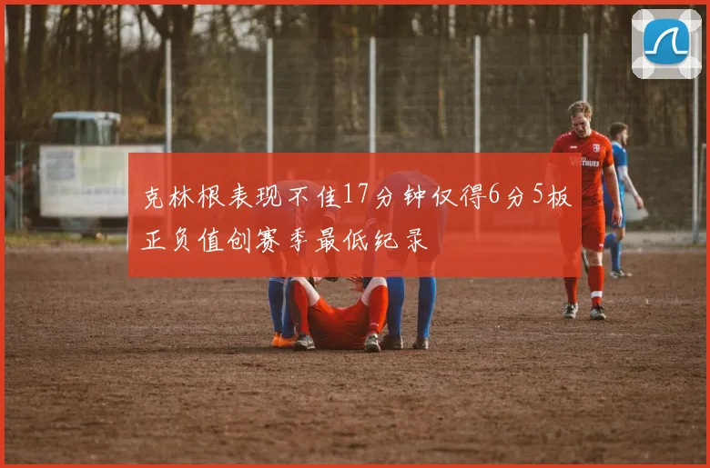 克林根表现不佳17分钟仅得6分5板正负值创赛季最低纪录